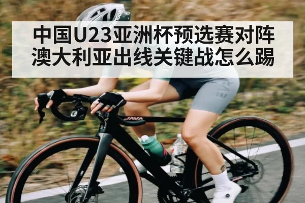 中国U23亚洲杯预选赛对阵澳大利亚出线关键战怎么踢